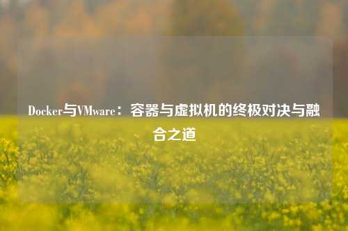 Docker与VMware：容器与虚拟机的终极对决与融合之道