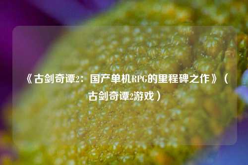 《古剑奇谭2：国产单机RPG的里程碑之作》（古剑奇谭2游戏）