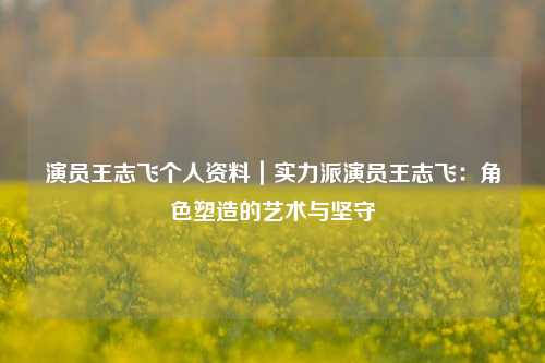 演员王志飞个人资料｜实力派演员王志飞：角色塑造的艺术与坚守