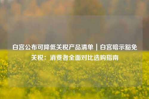白宫公布可降低关税产品清单｜白宫暗示豁免关税：消费者全面对比选购指南